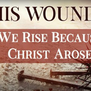 BY HIS WOUNDS – We Rise because Christ Arose